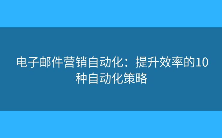 电子邮件营销自动化：提升效率的10种自动化策略