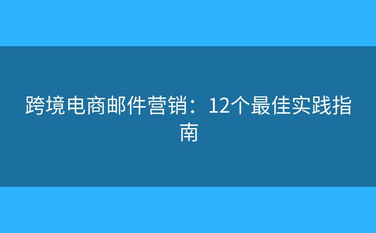 跨境电商邮件营销：12个最佳实践指南