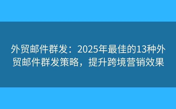 外贸邮件群发：2025年最佳的13种外贸邮件群发策略，提升跨境营销效果