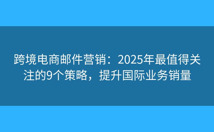 跨境电商邮件营销：2025年最值得关注的9个策略，提升国际业务销量